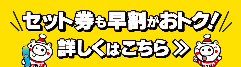 セット券も早割がおトク！詳しくはこちら≫