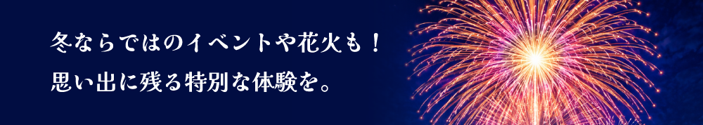 冬ならではのイベントや花火も！思い出に残る特別な体験を。