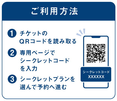 【ご利用方法】
❶チケットのQRを読み取る
❷専用ページでシークレットコードを入力
❸シークレットプランを選んで予約へ進む