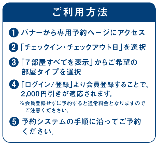 【ご利用方法】
①バナーから専用予約ページにアクセス
②「チェックイン・チェックアウト日」を選択
③7部屋すべてを表示 からご希望の部屋タイプを選択
④「ログイン/登録」より会員登録することで、2,000円引きが適応されます。
会員登録せずに予約すると通常料金となりますのでご注意くだささい。
⑤予約システムの手順に沿ってご予約ください。